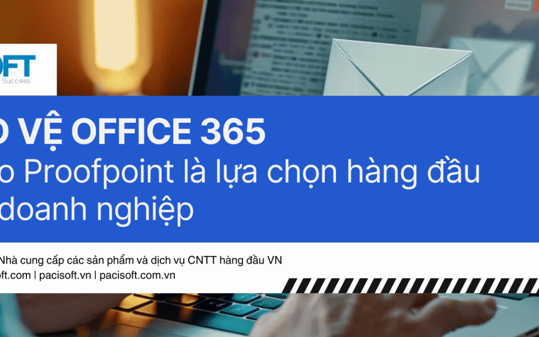 Bảo vệ Office 365: Lý do Proofpoint là lựa chọn hàng đầu cho doanh nghiệp